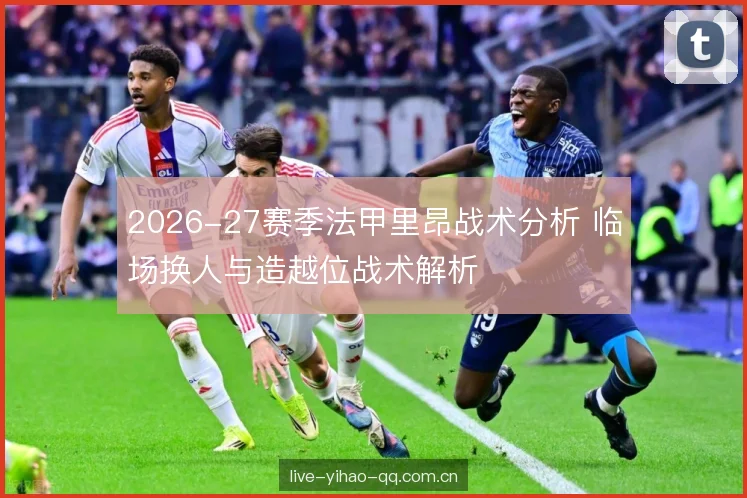 2026-27赛季法甲里昂战术分析 临场换人与造越位战术解析 2026-27赛季法甲里昂战术分析 临场换人与造越位战术解析